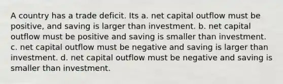 A country has a trade deficit. Its a. net capital outflow must be positive, and saving is larger than investment. b. net capital outflow must be positive and saving is smaller than investment. c. net capital outflow must be negative and saving is larger than investment. d. net capital outflow must be negative and saving is smaller than investment.