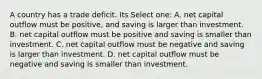 A country has a trade deficit. Its Select one: A. net capital outflow must be positive, and saving is larger than investment. B. net capital outflow must be positive and saving is smaller than investment. C. net capital outflow must be negative and saving is larger than investment. D. net capital outflow must be negative and saving is smaller than investment.