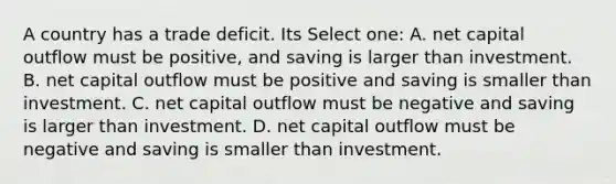 A country has a trade deficit. Its Select one: A. net capital outflow must be positive, and saving is larger than investment. B. net capital outflow must be positive and saving is smaller than investment. C. net capital outflow must be negative and saving is larger than investment. D. net capital outflow must be negative and saving is smaller than investment.