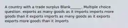 A country with a trade surplus Blank______. Multiple choice question. exports as many goods as it imports imports more goods than it exports imports as many goods as it exports exports more goods than it imports