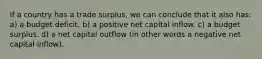 If a country has a trade surplus, we can conclude that it also has: a) a budget deficit. b) a positive net capital inflow. c) a budget surplus. d) a net capital outflow (in other words a negative net capital inflow).