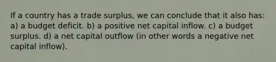 If a country has a trade surplus, we can conclude that it also has: a) a budget deficit. b) a positive net capital inflow. c) a budget surplus. d) a net capital outflow (in other words a negative net capital inflow).