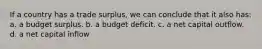 If a country has a trade surplus, we can conclude that it also has: a. a budget surplus. b. a budget deficit. c. a net capital outflow. d. a net capital inflow