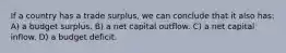 If a country has a trade surplus, we can conclude that it also has: A) a budget surplus. B) a net capital outflow. C) a net capital inflow. D) a budget deficit.