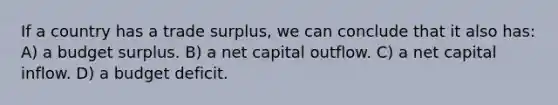 If a country has a trade surplus, we can conclude that it also has: A) a budget surplus. B) a net capital outflow. C) a net capital inflow. D) a budget deficit.