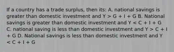 If a country has a trade surplus, then its: A. national savings is greater than domestic investment and Y > G + I + G B. National savings is greater than domestic investment and Y C + I + G D. National savings is less than domestic investment and Y < C + I + G