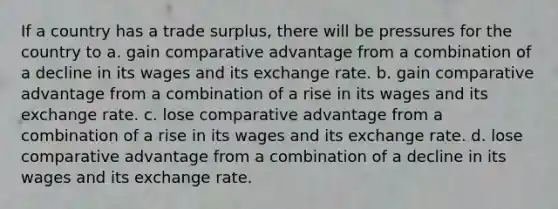 If a country has a trade surplus, there will be pressures for the country to a. gain comparative advantage from a combination of a decline in its wages and its exchange rate. b. gain comparative advantage from a combination of a rise in its wages and its exchange rate. c. lose comparative advantage from a combination of a rise in its wages and its exchange rate. d. lose comparative advantage from a combination of a decline in its wages and its exchange rate.