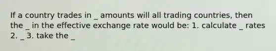 If a country trades in _ amounts will all trading countries, then the _ in the effective exchange rate would be: 1. calculate _ rates 2. _ 3. take the _