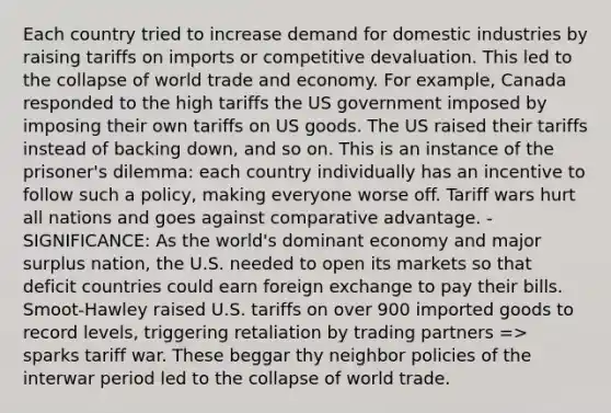 Each country tried to increase demand for domestic industries by raising tariffs on imports or competitive devaluation. This led to the collapse of world trade and economy. For example, Canada responded to the high tariffs the US government imposed by imposing their own tariffs on US goods. The US raised their tariffs instead of backing down, and so on. This is an instance of the prisoner's dilemma: each country individually has an incentive to follow such a policy, making everyone worse off. Tariff wars hurt all nations and goes against comparative advantage. - SIGNIFICANCE: As the world's dominant economy and major surplus nation, the U.S. needed to open its markets so that deficit countries could earn foreign exchange to pay their bills. Smoot-Hawley raised U.S. tariffs on over 900 imported goods to record levels, triggering retaliation by trading partners => sparks tariff war. These beggar thy neighbor policies of the interwar period led to the collapse of world trade.