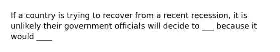 If a country is trying to recover from a recent recession, it is unlikely their government officials will decide to ___ because it would ____