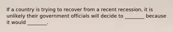 If a country is trying to recover from a recent recession, it is unlikely their government officials will decide to ________ because it would ________.