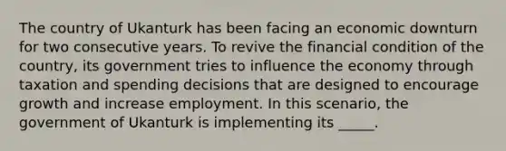 The country of Ukanturk has been facing an economic downturn for two consecutive years. To revive the financial condition of the country, its government tries to influence the economy through taxation and spending decisions that are designed to encourage growth and increase employment. In this scenario, the government of Ukanturk is implementing its _____.