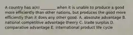 A country has​ a(n) ________ when it is unable to produce a good more efficiently than other​ nations, but produces the good more efficiently than it does any other good. A. absolute advantage B. national competitive advantage theory C. trade surplus D. comparative advantage E. international product life cycle