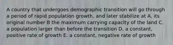 A country that undergoes demographic transition will go through a period of rapid population growth, and later stabilize at A. its original number B the maximum carrying capacity of the land C. a population larger than before the transition D. a constant, positive rate of growth E. a constant, negative rate of growth