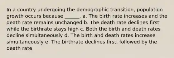 In a country undergoing the demographic transition, population growth occurs because ______. a. The birth rate increases and the death rate remains unchanged b. The death rate declines first while the birthrate stays high c. Both the birth and death rates decline simultaneously d. The birth and death rates increase simultaneously e. The birthrate declines first, followed by the death rate