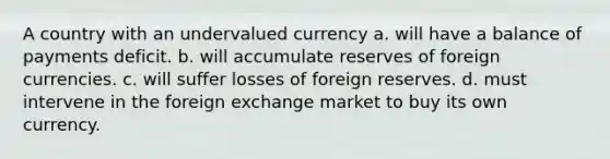 A country with an undervalued currency a. will have a balance of payments deficit. b. will accumulate reserves of foreign currencies. c. will suffer losses of foreign reserves. d. must intervene in the foreign exchange market to buy its own currency.