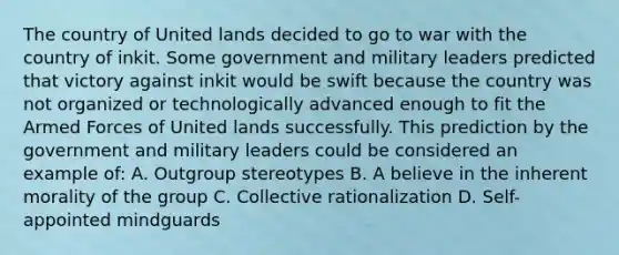 The country of United lands decided to go to war with the country of inkit. Some government and military leaders predicted that victory against inkit would be swift because the country was not organized or technologically advanced enough to fit the Armed Forces of United lands successfully. This prediction by the government and military leaders could be considered an example of: A. Outgroup stereotypes B. A believe in the inherent morality of the group C. Collective rationalization D. Self-appointed mindguards