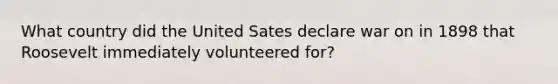 What country did the United Sates declare war on in 1898 that Roosevelt immediately volunteered for?