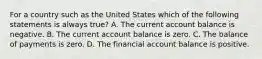 For a country such as the United States which of the following statements is always​ true? A. The current account balance is negative. B. The current account balance is zero. C. The balance of payments is zero. D. The financial account balance is positive.