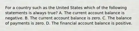 For a country such as the United States which of the following statements is always​ true? A. The current account balance is negative. B. The current account balance is zero. C. The balance of payments is zero. D. The financial account balance is positive.