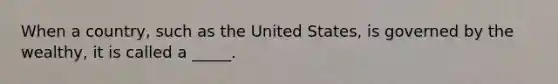 When a country, such as the United States, is governed by the wealthy, it is called a _____.