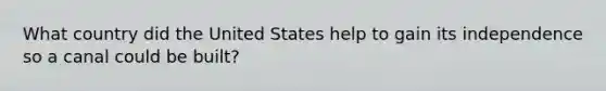 What country did the United States help to gain its independence so a canal could be built?