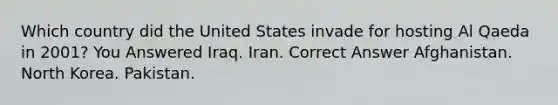 Which country did the United States invade for hosting Al Qaeda in 2001? You Answered Iraq. Iran. Correct Answer Afghanistan. North Korea. Pakistan.