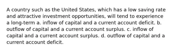 A country such as the United States, which has a low saving rate and attractive investment opportunities, will tend to experience a long-term a. inflow of capital and a current account deficit. b. outflow of capital and a current account surplus. c. inflow of capital and a current account surplus. d. outflow of capital and a current account deficit.