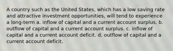 A country such as the United States, which has a low saving rate and attractive investment opportunities, will tend to experience a long-term a. inflow of capital and a current account surplus. b. outflow of capital and a current account surplus. c. inflow of capital and a current account deficit. d. outflow of capital and a current account deficit.