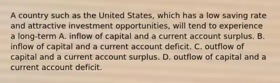 A country such as the United States, which has a low saving rate and attractive investment opportunities, will tend to experience a long-term A. inflow of capital and a current account surplus. B. inflow of capital and a current account deficit. C. outflow of capital and a current account surplus. D. outflow of capital and a current account deficit.