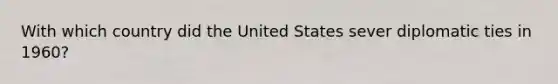 With which country did the United States sever diplomatic ties in 1960?