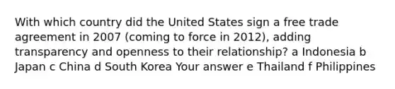 With which country did the United States sign a free trade agreement in 2007 (coming to force in 2012), adding transparency and openness to their relationship? a Indonesia b Japan c China d South Korea Your answer e Thailand f Philippines