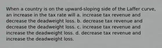 When a country is on the upward-sloping side of the Laffer curve, an increase in the tax rate will a. increase tax revenue and decrease the deadweight loss. b. decrease tax revenue and decrease the deadweight loss. c. increase tax revenue and increase the deadweight loss. d. decrease tax revenue and increase the deadweight loss.