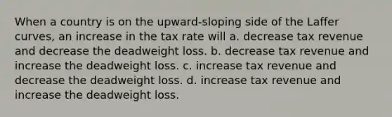 When a country is on the upward-sloping side of the Laffer curves, an increase in the tax rate will a. decrease tax revenue and decrease the deadweight loss. b. decrease tax revenue and increase the deadweight loss. c. increase tax revenue and decrease the deadweight loss. d. increase tax revenue and increase the deadweight loss.