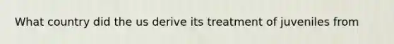 What country did the us derive its treatment of juveniles from