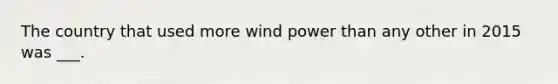 The country that used more <a href='https://www.questionai.com/knowledge/kqq7EvLqeL-wind-power' class='anchor-knowledge'>wind power</a> than any other in 2015 was ___.