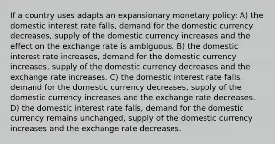 If a country uses adapts an expansionary monetary policy: A) the domestic interest rate falls, demand for the domestic currency decreases, supply of the domestic currency increases and the effect on the exchange rate is ambiguous. B) the domestic interest rate increases, demand for the domestic currency increases, supply of the domestic currency decreases and the exchange rate increases. C) the domestic interest rate falls, demand for the domestic currency decreases, supply of the domestic currency increases and the exchange rate decreases. D) the domestic interest rate falls, demand for the domestic currency remains unchanged, supply of the domestic currency increases and the exchange rate decreases.