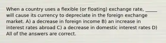 When a country uses a flexible (or floating) exchange rate, _____ will cause its currency to depreciate in the foreign exchange market. A) a decrease in foreign income B) an increase in interest rates abroad C) a decrease in domestic interest rates D) All of the answers are correct.