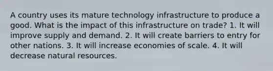 A country uses its mature technology infrastructure to produce a good. What is the impact of this infrastructure on trade? 1. It will improve supply and demand. 2. It will create barriers to entry for other nations. 3. It will increase economies of scale. 4. It will decrease natural resources.