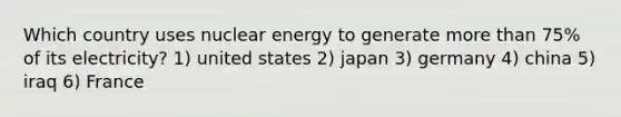 Which country uses nuclear energy to generate more than 75% of its electricity? 1) united states 2) japan 3) germany 4) china 5) iraq 6) France