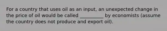 For a country that uses oil as an input, an unexpected change in the price of oil would be called __________ by economists (assume the country does not produce and export oil).