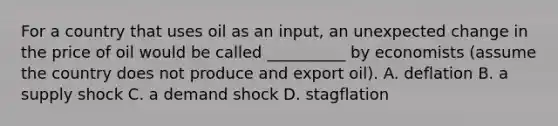 For a country that uses oil as an input, an unexpected change in the price of oil would be called __________ by economists (assume the country does not produce and export oil). A. deflation B. a supply shock C. a demand shock D. stagflation