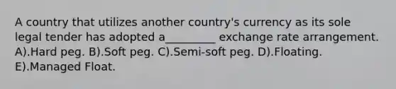 A country that utilizes another country's currency as its sole legal tender has adopted a_________ exchange rate arrangement. A).Hard peg. B).Soft peg. C).Semi-soft peg. D).Floating. E).Managed Float.