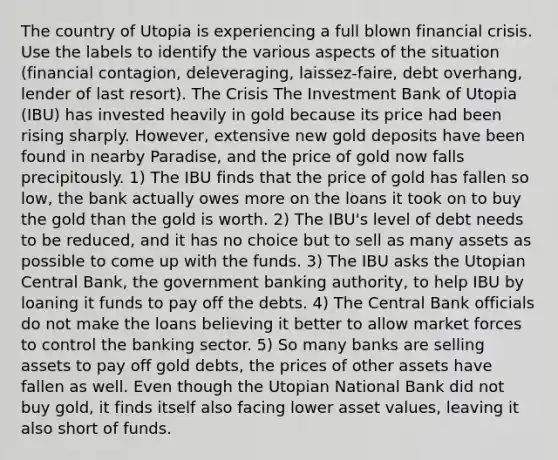 The country of Utopia is experiencing a full blown financial crisis. Use the labels to identify the various aspects of the situation (financial contagion, deleveraging, laissez-faire, debt overhang, lender of last resort). The Crisis The Investment Bank of Utopia (IBU) has invested heavily in gold because its price had been rising sharply. However, extensive new gold deposits have been found in nearby Paradise, and the price of gold now falls precipitously. 1) The IBU finds that the price of gold has fallen so low, the bank actually owes more on the loans it took on to buy the gold than the gold is worth. 2) The IBU's level of debt needs to be reduced, and it has no choice but to sell as many assets as possible to come up with the funds. 3) The IBU asks the Utopian Central Bank, the government banking authority, to help IBU by loaning it funds to pay off the debts. 4) The Central Bank officials do not make the loans believing it better to allow market forces to control the banking sector. 5) So many banks are selling assets to pay off gold debts, the prices of other assets have fallen as well. Even though the Utopian National Bank did not buy gold, it finds itself also facing lower asset values, leaving it also short of funds.