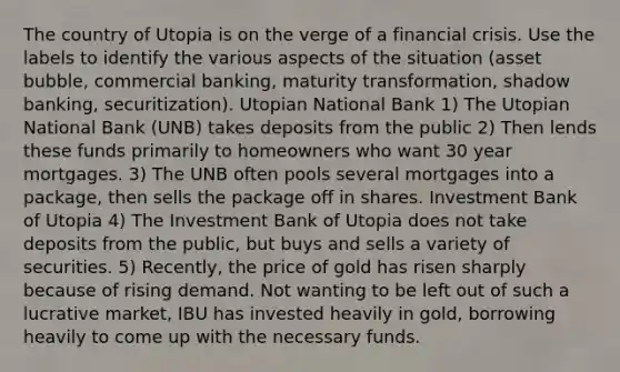 The country of Utopia is on the verge of a financial crisis. Use the labels to identify the various aspects of the situation (asset bubble, commercial banking, maturity transformation, shadow banking, securitization). Utopian National Bank 1) The Utopian National Bank (UNB) takes deposits from the public 2) Then lends these funds primarily to homeowners who want 30 year mortgages. 3) The UNB often pools several mortgages into a package, then sells the package off in shares. Investment Bank of Utopia 4) The Investment Bank of Utopia does not take deposits from the public, but buys and sells a variety of securities. 5) Recently, the price of gold has risen sharply because of rising demand. Not wanting to be left out of such a lucrative market, IBU has invested heavily in gold, borrowing heavily to come up with the necessary funds.