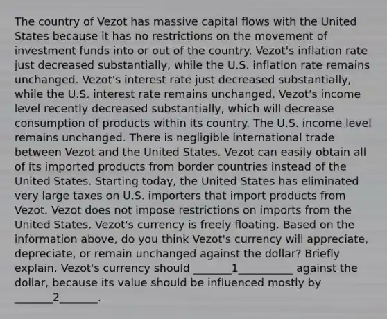 The country of Vezot has massive capital flows with the United States because it has no restrictions on the movement of investment funds into or out of the country. Vezot's inflation rate just decreased substantially, while the U.S. inflation rate remains unchanged. Vezot's interest rate just decreased substantially, while the U.S. interest rate remains unchanged. Vezot's income level recently decreased substantially, which will decrease consumption of products within its country. The U.S. income level remains unchanged. There is negligible international trade between Vezot and the United States. Vezot can easily obtain all of its imported products from border countries instead of the United States. Starting today, the United States has eliminated very large taxes on U.S. importers that import products from Vezot. Vezot does not impose restrictions on imports from the United States. Vezot's currency is freely floating. Based on the information above, do you think Vezot's currency will appreciate, depreciate, or remain unchanged against the dollar? Briefly explain. Vezot's currency should _______1__________ against the dollar, because its value should be influenced mostly by _______2_______.