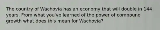 The country of Wachovia has an economy that will double in 144 years. From what you've learned of the power of compound growth what does this mean for Wachovia?