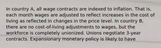 In country​ A, all wage contracts are indexed to inflation. That​ is, each month wages are adjusted to reflect increases in the cost of living as reflected in changes in the price level. In country​ B, there are no​ cost-of-living adjustments to​ wages, but the workforce is completely unionized. Unions negotiate​ 3-year contracts. Expansionary monetary policy is likely to have