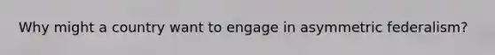 Why might a country want to engage in asymmetric federalism?