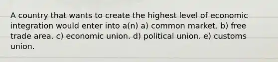 A country that wants to create the highest level of economic integration would enter into a(n) a) common market. b) free trade area. c) economic union. d) political union. e) customs union.